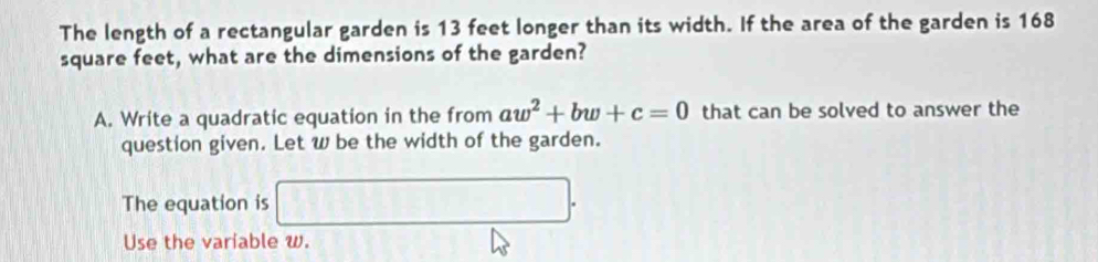 The length of a rectangular garden is 13 feet longer than its width. If the area of the garden is 168
square feet, what are the dimensions of the garden? 
A. Write a quadratic equation in the from aw^2+bw+c=0 that can be solved to answer the 
question given. Let w be the width of the garden. 
The equation is □. 
Use the variable w.