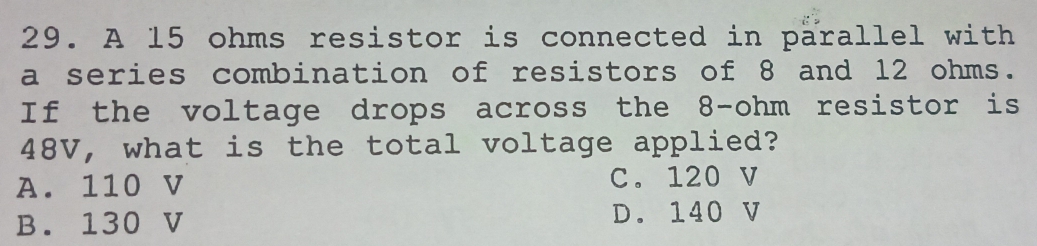 A 15 ohms resistor is connected in parallel with
a series combination of resistors of 8 and 12 ohms.
If the voltage drops across the 8-ohm resistor is
48V, what is the total voltage applied?
A. 110 V C. 120 V
B. 130 V D. 140 V