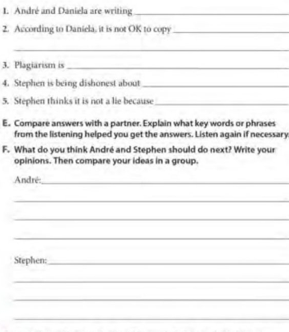 André and Daniela are writing_ 
2. According to Daniela, it is not OK to copy_ 
_ 
3. Plagiarism is_ 
4. Stephen is being dishonest about_ 
5. Stephen thinks it is not a lie because_ 
E. Compare answers with a partner. Explain what key words or phrases 
from the listening helped you get the answers. Listen again if necessary 
F. What do you think André and Stephen should do next? Write your 
opinions. Then compare your ideas in a group. 
André:_ 
_ 
_ 
_ 
Stephen:_ 
_ 
_ 
_