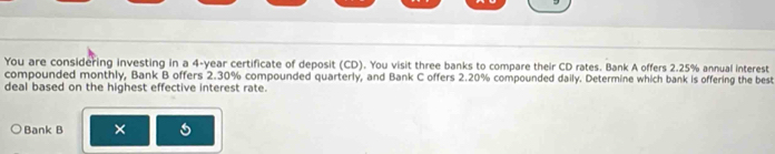 You are considering investing in a 4-year certificate of deposit (CD). You visit three banks to compare their CD rates. Bank A offers 2.25% annual interest 
compounded monthly, Bank B offers 2.30% compounded quarterly, and Bank C offers 2.20% compounded daily. Determine which bank is offering the best 
deal based on the highest effective interest rate. 
Bank B ×