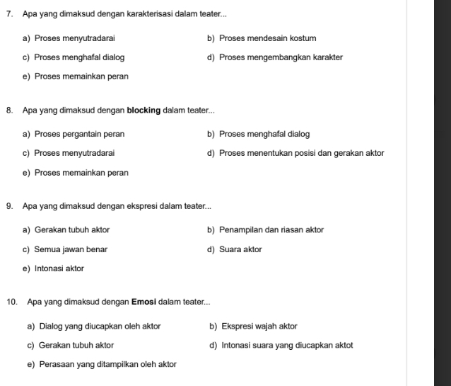 Apa yang dimaksud dengan karakterisasi dalam teater...
a) Proses menyutradarai b) Proses mendesain kostum
c) Proses menghafal dialog d) Proses mengembangkan karakter
e) Proses memainkan peran
8. Apa yang dimaksud dengan blocking dalam teater...
a) Proses pergantain peran b) Proses menghafal dialog
c) Proses menyutradarai d) Proses menentukan posisi dan gerakan aktor
e) Proses memainkan peran
9. Apa yang dimaksud dengan ekspresi dalam teater...
a) Gerakan tubuh aktor b) Penampilan dan riasan aktor
c) Semua jawan benar d) Suara aktor
e)Intonasi aktor
10. Apa yang dimaksud dengan Emosi dalam teater...
a) Dialog yang diucapkan oleh aktor b) Ekspresi wajah aktor
c) Gerakan tubuh aktor d) Intonasi suara yang diucapkan aktot
e) Perasaan yang ditampilkan oleh aktor