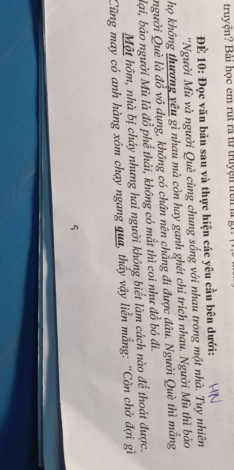 truyện? Bài học em rút ra từ truyện trên là gh 
ĐÊ 10 : Đọc văn bản sau và thực hiện các yêu cầu bên dưới: 
*Người Mù và người Què cùng chung sống với nhau trong một nhà. Tuy nhiên 
họ không thương yêu gì nhau mà còn hay ganh ghét chỉ trích nhau. Người Mù thì bảo 
người Què là đồ vô dụng, không có chân nên chẳng đi được đâu. Người Què thì mắng 
lại, bảo người Mù là đồ phế thải, không có mắt thì coi như đồ bỏ đi. 
Một hôm, nhà bị cháy nhưng hai người không biết làm cách nào để thoát được. 
Cũng may có anh hàng xóm chạy ngang qua, thấy vậy liền mắng: “Còn chờ đợi gì