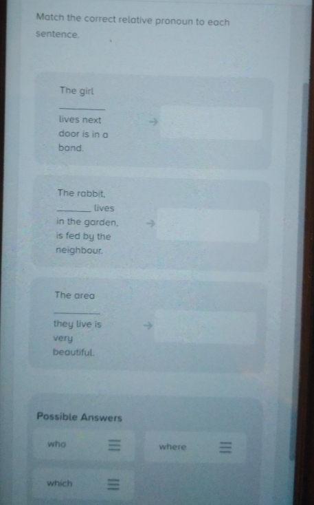 Match the correct relative pronoun to each 
sentence. 
The girl 
_ 
lives next 
door is in a 
band. 
The rabbit, 
_lives 
in the garden, 
is fed by the 
neighbour. 
The area 
_ 
they live is 
very 
beautiful. 
Possible Answers 
who where 
which