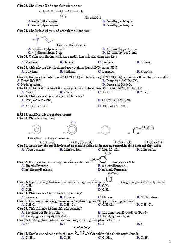 Cho alkyne X có công thức cấu tạo sau:
beginarrayr CH_3-Cequiv C-CH-CH_2-CH_3 CH_3endarray Tên của X là
A. 4-methylhex-2-yne. B. 2-methylpent-3-yne
C. 4-methylpent-2-yne. D. 2-methylpent-4-yne.
Câu 24. Cho hydrocarbon A có công thức cầu tạo sau:
Tên thay thể của A là
B. 2.3-dimethvlpent-1-ene
A. 2,2-dimethylpent-2-ene. D. 2,2-dimethylbut-2-ene.
C. 4,4-dimethylpent-2-en.
Câu 25. Ở điều kiện thường, chất nào sau đây làm mất màu dung dịch Brị?
A. Methane. B. Butane. C. Propene. D. Ethane.
Câu 26. Chất nào sau đây tác dụng được với dung dịch AgNO, trong N H ? D. Propyne.
A. Ethylene. B. Methane. C. Benzene
Câu 27, Để phân biệt but-2-yne (CH_3Cequiv CCH_3) )  với but-1-yne (CHequiv CCH_2CH_1) có thể dùng thuốc thử nào sau đây?
A. Dung dịch HCl. B. Dung dịch AgNO_3/NH_3
C. Nước bromine. D. Dung dịch KMnO_+
Câu 28. Số liên kết δ và liên kết π trong phân tử vinylacetylene: CHequiv C-CH=CH lần lượt là?
A. 7 và 2 B. 7vi3. C. 3vi3. D. 3 và 2.
Câu 29. Chất nào sau đây có đồng phân hình học?
A. CH_3-Cequiv C-CH_3. CH_3CH=CH-CH_2CH_3
B.
C. CH_2Cl-CH_2Cl. CH_2=CCl-CH_3.
D.
BÀI 14. ARENE (Hydrocarbon thơm)
Câu 30. Cho các công thức:
CH_3
CH_2CH_3
(1) (2) (3) (4)
Công thức nào là của benzene? D. (1) và (3).
A. (1) và (2). B. 1):(3)v (4) C. (2) vi(4)
Câu 31. Arene hay còn gọi là hydrocarbon thơm là những hydrocarbon trong phân tử có chứa một hay nhiều
A. Vòng benzene. B. Liên kết đơn. C. Liên kết đôi. D. Liên kết ba.
CH_3
H_3C -
Câu 32. Hydrocarbon X có công thức cầu tao như sau: Tên gọi của X là
A. dimethylbenzene. D. m-diethylbenzene. B. o-diethylbenzene.
C. m-dimethylbenzene.
CH=CH_2
Câu 33. Styrene là một hydrocarbon thơm có công thức cầu tạo là .  Công thức phân tử của styrene là
A. C.H B. C_8H_8
C. C.H
Câu 34. Chất nào sau đây là chất răn, màu trăng? D. C₆H₁
A. Benzene. B. Toluene. C. Styrene. D. Naphthalene.
Câu 35. Khi được chiếu sáng, benzene có thể phản ứng với Cl₂ tạo thành sản phẩm nảo?
A. C,H₃Cl. B. C_6H_11C1 C. C. H Cl.. D. C.H_12Cl
Câu 36. Tính chất nào không phải của benzene?
A. Tác dụng với Br (t^, , FeBr ). B. Tác dụng với HNO (đ) H_2SO_4(d)
C. Tác dụng với dụng dịch KMnO_4. D. Tác dụng với Cl₁, as.
C_8H_10l_2
Câu 37. Số đồng phân hydrocarbon thơm ứng với công thức phân tứ t C. 3.
A. 2. B. 4. D. 5.
Câu 46. Napthalene có công thức câu tạo: Công thức phân tử của napthalene là
A. C_10H_10 B. C_12H_12. C. C_14H_12. D. C_10H_8.