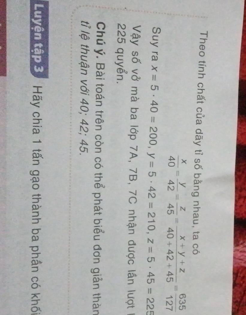 Theo tính chất của dãy tỉ số bằng nhau, ta có
 x/40 = y/42 = z/45 = (x+y+z)/40+42+45 = 635/127 
Suy ra x=5· 40=200, y=5 · 42=210, z=5· 45=225
Vậy số vở mà ba lớp 7A, 7B, 7C nhận được lần lượt 1
225 quyển.
Chú ý. Bài toán trên còn có thể phát biểu đơn giản thàn
tỉ lệ thuận với 40; 42; 45.
Luyện tập 3. Hãy chia 1 tấn gạo thành ba phần có khối