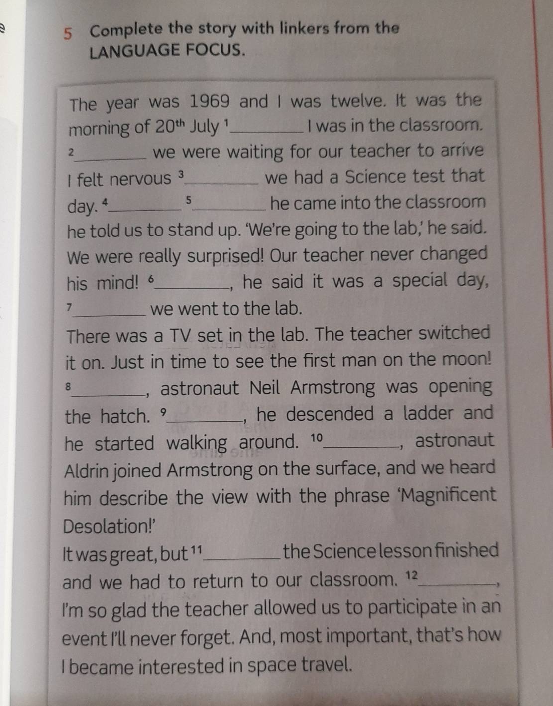 Complete the story with linkers from the 
LANGUAGE FOCUS. 
The year was 1969 and I was twelve. It was the 
morning of 20^(th) July 1_ I was in the classroom. 
2_ we were waiting for our teacher to arrive 
I felt nervous³_ we had a Science test that 
5
day. 4_ _he came into the classroom 
he told us to stand up. ‘We’re going to the lab,’ he said. 
We were really surprised! Our teacher never changed 
his mind! _, he said it was a special day, 
7_ we went to the lab. 
There was a TV set in the lab. The teacher switched 
it on. Just in time to see the first man on the moon! 
8_ , astronaut Neil Armstrong was opening 
the hatch. °_ , he descended a ladder and 
he started walking around. 10 _ ， astronaut 
Aldrin joined Armstrong on the surface, and we heard 
him describe the view with the phrase ‘Magnificent 
Desolation!’ 
It was great, but 11_ the Science lesson finished 
and we had to return to our classroom. 12 _ 
, 
I'm so glad the teacher allowed us to participate in an 
event I'll never forget. And, most important, that's how 
I became interested in space travel.