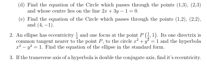 Find the equation of the Circle which passes through the points (1,3), (2,3)
and whose centre lies on the line 2x+3y-1=0. 
(e) Find the equation of the Circle which passes through the points (1,2), (2,2), 
and (4,-1). 
2. An ellipse has eccentricity  1/2  and one focus at the point P( 1/2 ,1). Its one directrix is 
common tangent nearer to the point P, to the circle x^2+y^2=1 and the hyperbola
x^2-y^2=1. Find the equation of the ellipse in the standard form. 
3. If the transverse axis of a hyperbola is double the conjugate axis, find it’s eccentricity.