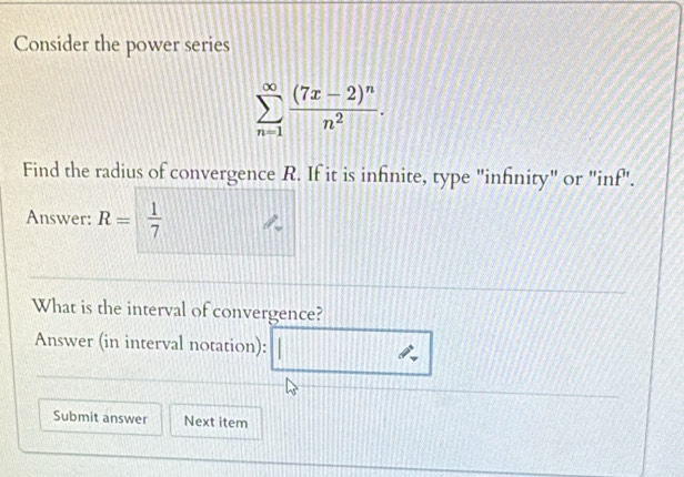 Consider the power series
sumlimits _(n=1)^(∈fty)frac (7x-2)^nn^2. 
Find the radius of convergence R. If it is infnite, type "infinity" or "inf". 
Answer: R= 1/7 
What is the interval of convergence? 
Answer (in interval notation): 
Submit answer Next item