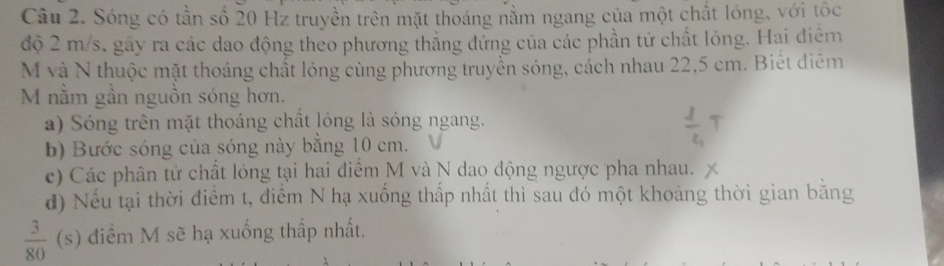 Sóng có tần số 20 Hz truyền trên mặt thoáng nằm ngang của một chất lóng, với tốc 
độ 2 m/s, gây ra các dao động theo phương thắng đứng của các phần tử chất lỏng. Hai điểm
M và N thuộc mặt thoáng chất lóng cùng phương truyền sóng, cách nhau 22,5 cm. Biết diễm 
M nằm gần nguồn sóng hơn. 
a) Sóng trên mặt thoáng chất lóng là sóng ngang. 
b) Bước sóng của sóng này bằng 10 cm. 
c) Các phân tử chất lóng tại hai điểm M và N dao động ngược pha nhau. 
đ) Nếu tại thời điểm t, điểm N hạ xuống thấp nhất thì sau đó một khoảng thời gian bằng
 3/80  (s) điểm M sẽ hạ xuống thấp nhất.