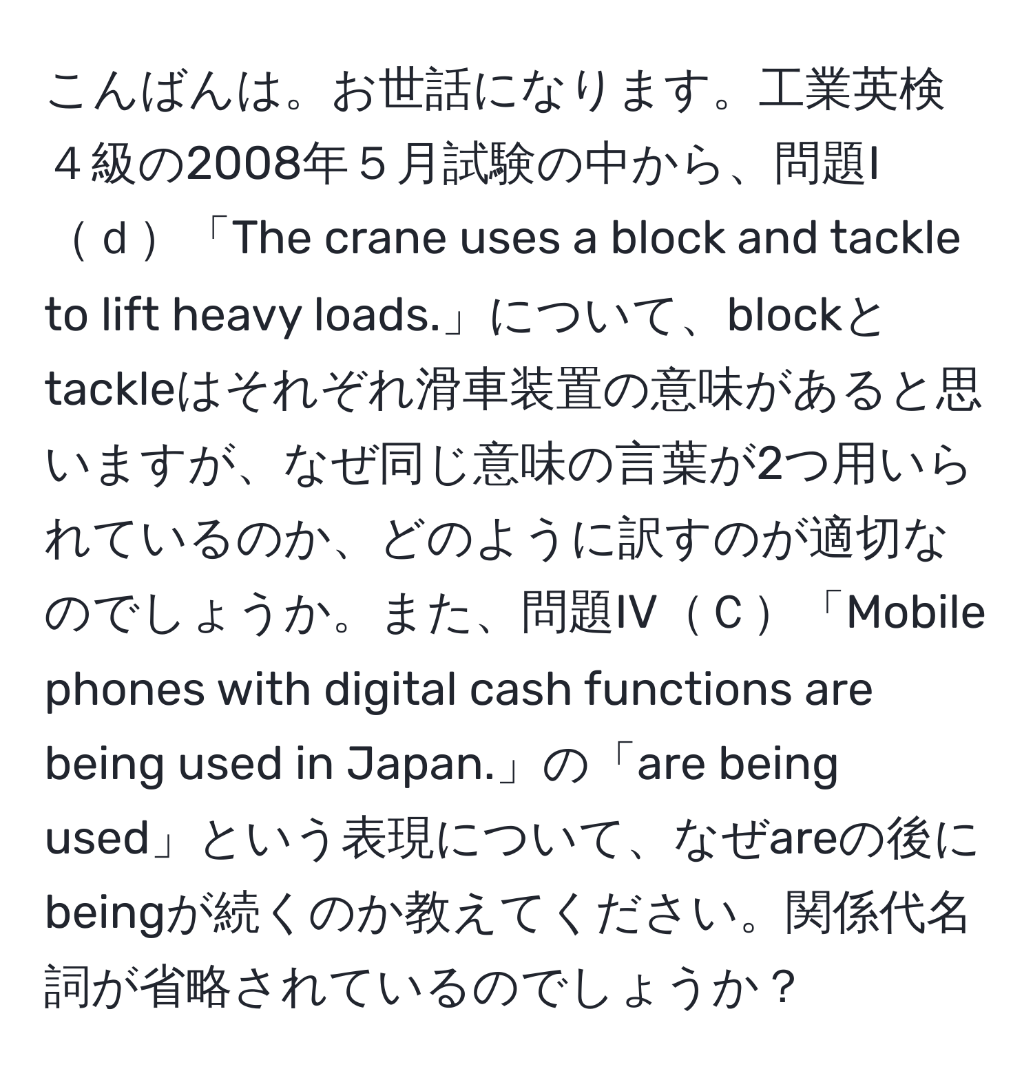 こんばんは。お世話になります。工業英検４級の2008年５月試験の中から、問題Iｄ「The crane uses a block and tackle to lift heavy loads.」について、blockとtackleはそれぞれ滑車装置の意味があると思いますが、なぜ同じ意味の言葉が2つ用いられているのか、どのように訳すのが適切なのでしょうか。また、問題IVＣ「Mobile phones with digital cash functions are being used in Japan.」の「are being used」という表現について、なぜareの後にbeingが続くのか教えてください。関係代名詞が省略されているのでしょうか？