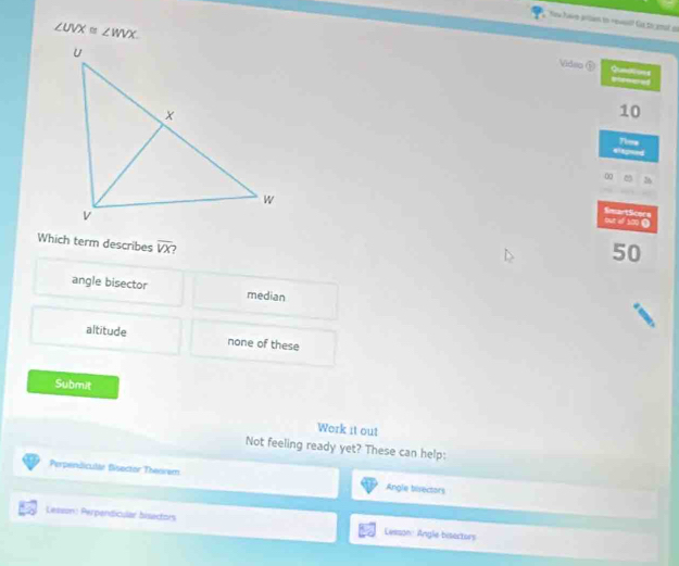 ∠ UVX≌ ∠ WVX. 
Video ⑤ Quediues
10
elepsed Tims
0
out of 100 Ω SmartSicers
Which term describes overline VX
50
angle bisector median
altitude none of these
Submit
Werk it out
Not feeling ready yet? These can help:
Perpendicular Bisoctor Theoram Angle birectors
Lesson: Perpendicular bisectors Lesson Angle bisectors