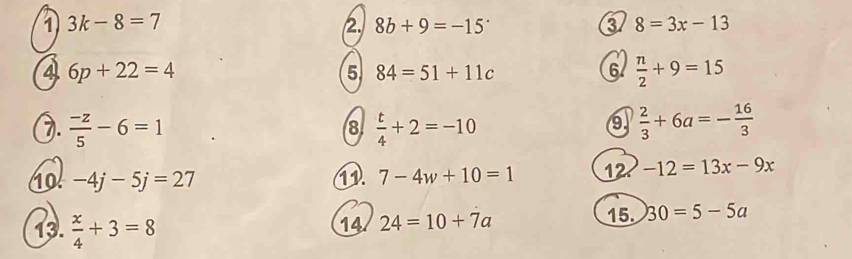 1 3k-8=7
2. 8b+9=-15 3 8=3x-13
6p+22=4
5 84=51+11c
6  n/2 +9=15
2.  (-z)/5 -6=1  t/4 +2=-10  2/3 +6a=- 16/3 
8 
9 
10 -4j-5j=27 11. 7-4w+10=1 12 -12=13x-9x
13.  x/4 +3=8
14 24=10+7a 15. 30=5-5a