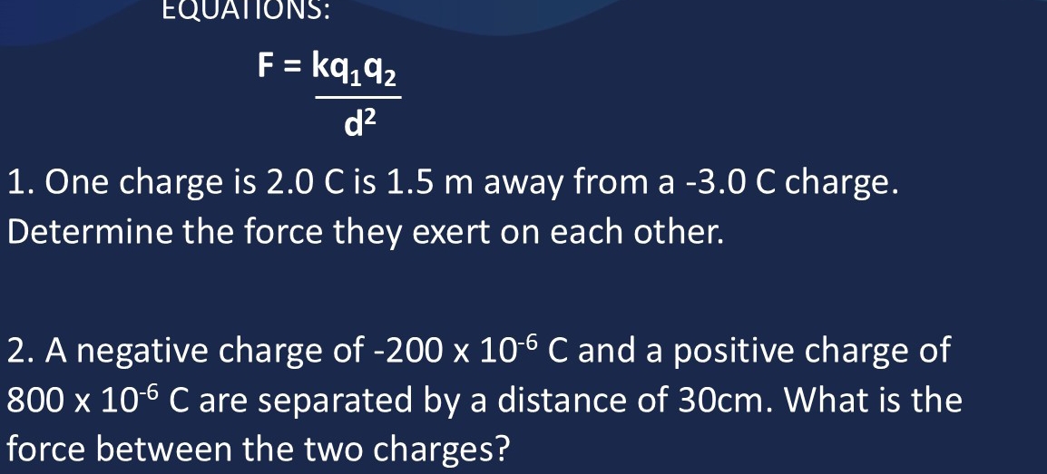 EQUATIONS:
F=frac kq_1q_2d^2
1. One charge is 2.0 C is 1.5 m away from a -3.0 C charge. 
Determine the force they exert on each other. 
2. A negative charge of -200* 10^(-6)C and a positive charge of
800* 10^(-6)C are separated by a distance of 30cm. What is the 
force between the two charges?