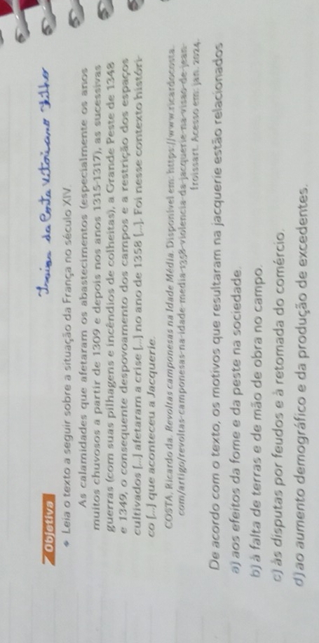 Objetiva
Leia o texto a seguir sobre a situação da França no século XIV.
As calamidades que afetaram os abastecimentos (especialmente os anos
muitos chuvosos a partir de 1309 e depois nos anos 1315-1317), as sucessivas
guerras (com suas pilhagens e incêndios de colheitas), a Grande Peste de 1348
e 1349, o consequente despovoamento dos campos e a restrição dos espaços
cultivados [...] afetaram a crise [...) no ano de 1358 [...]. Foi nesse contexto históri
co [...] que aconteceu a Jacquerie.
COSTA, Ricardo da. Revoltas camponesas na Idade Média. Disponível em: https://www.ricardocosta.
com/artigo/revoltas camponesas na idade media 1358 violencia da jacquerie na visão de jean
froissart. Acesso em: jan. 2024.
De acordo com o texto, os motivos que resultaram na jacquerie estão relacionados
a) aos efeitos da fome e da peste na sociedade.
b) à falta de terras e de mão de obra no campo.
c) às disputas por feudos e à retomada do comércio.
d)ao aumento demográfico e da produção de excedentes.