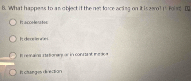 What happens to an object if the net force acting on it is zero? (1 Point)
It accelerates
It decelerates
It remains stationary or in constant motion
It changes direction