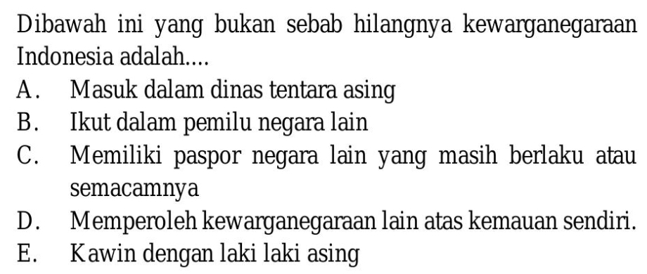 Dibawah ini yang bukan sebab hilangnya kewarganegaraan
Indonesia adalah....
A. Masuk dalam dinas tentara asing
B. Ikut dalam pemilu negara lain
C. Memiliki paspor negara lain yang masih berlaku atau
semacamnya
D. Memperoleh kewarganegaraan lain atas kemauan sendiri.
E. Kawin dengan laki laki asing