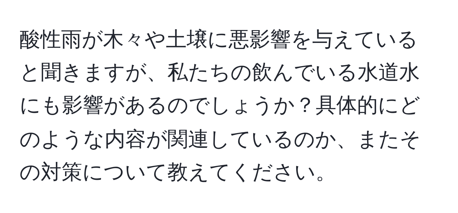 酸性雨が木々や土壌に悪影響を与えていると聞きますが、私たちの飲んでいる水道水にも影響があるのでしょうか？具体的にどのような内容が関連しているのか、またその対策について教えてください。