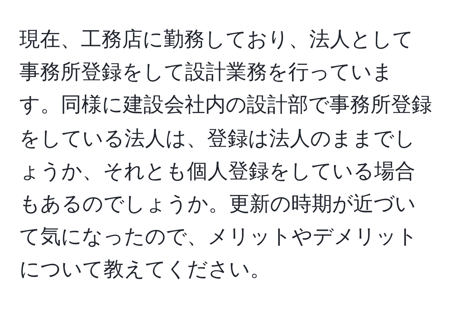 現在、工務店に勤務しており、法人として事務所登録をして設計業務を行っています。同様に建設会社内の設計部で事務所登録をしている法人は、登録は法人のままでしょうか、それとも個人登録をしている場合もあるのでしょうか。更新の時期が近づいて気になったので、メリットやデメリットについて教えてください。