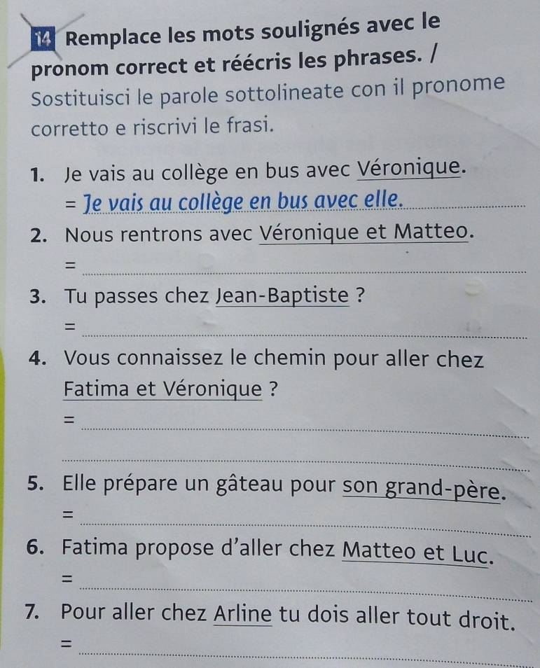 Remplace les mots soulignés avec le 
pronom correct et réécris les phrases. / 
Sostituisci le parole sottolineate con il pronome 
corretto e riscrivi le frasi. 
1. Je vais au collège en bus avec Véronique. 
= Je vais au collège en bus avec elle._ 
2. Nous rentrons avec Véronique et Matteo. 
_= 
3. Tu passes chez Jean-Baptiste ? 
_ 
= 
4. Vous connaissez le chemin pour aller chez 
Fatima et Véronique ? 
_ 
= 
_ 
5. Elle prépare un gâteau pour son grand-père. 
_ 
= 
6. Fatima propose d’aller chez Matteo et Luc. 
_ 
= 
7. Pour aller chez Arline tu dois aller tout droit. 
_ 
=