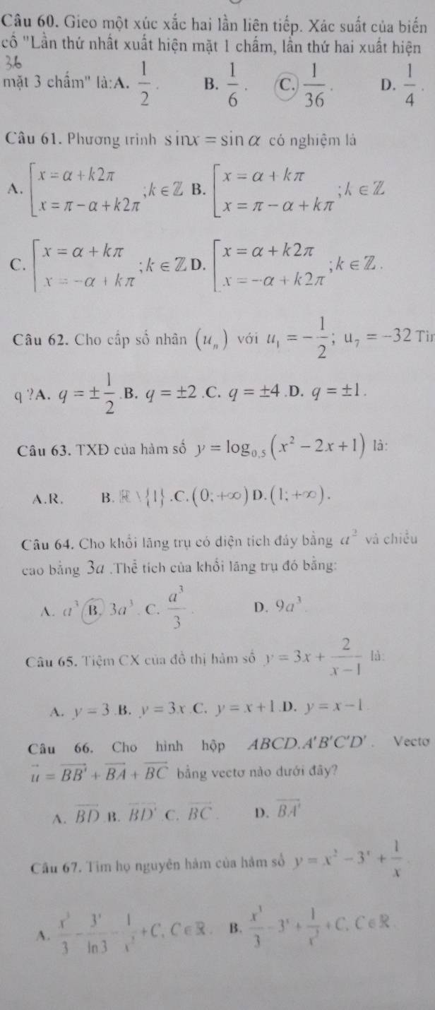 Gieo một xúc xắc hai lần liên tiếp. Xác suất của biến
''Cố ''Lần thứ nhất xuất hiện mặt 1 chấm, lần thứ hai xuất hiện
36
mặt 3 chấm'' là:A.  1/2 . B.  1/6 . C.  1/36 . D.  1/4 .
Câu 61. Phương trình sin x=sin alpha có nghiệm là
A. beginarrayl x=alpha +k2π  x=π -alpha +k2π endarray. ;k∈ Z B. beginarrayl x=alpha +kπ  x=π -alpha +kπ endarray. ;k∈ Z
C. beginarrayl x=alpha +kπ  x=-alpha +kπ endarray. ;k∈ ZD.beginbmatrix x=alpha +k2π  x=-alpha +k2π endarray. ;k∈ Z.
Câu 62. Cho cấp số nhân (u_n) với u_1=- 1/2 ;u_7=-32Ti
q ?A. q=±  1/2 .B.q=± 2 .C. q=± 4 .D. q=± 1.
Câu 63. TXĐ của hàm số y=log _0.5(x^2-2x+1) là:
A.R. B. B∪  1 .C.(0;+∈fty )D.(1;+∈fty ).
Câu 64. Cho khổi lãng trụ có diện tích đảy bằng a^2 và chiều
cao bằng 34 .Thể tích của khối lãng trụ đó bằng:
A. a^3 B. 3a^3 C.  a^3/3  D. 9a^3
Câu 65. Tiệm CX của đồ thị hàm số y=3x+ 2/x-1  là:
A. y=3 .B. y=3x C. y=x+1 D. y=x-1
Câu 66. Cho hình hộp ABCD.. A'B'C'D'. Vecto
vector u=vector BB'+vector BA+vector BC bằng vectơ nào dưới đãy?
A. overline BD B. overline BD C. vector BC. D. overline BA'
Cầu 67. Tìm họ nguyên hàm của hàm số y=x^2-3^x+ 1/x 
A.  x^3/3 - 3^x/ln 3 - 1/x^(x,C∈ R)  B.  x^3/3 -3^x+ 1/x^2 +C. ∠ 6 R