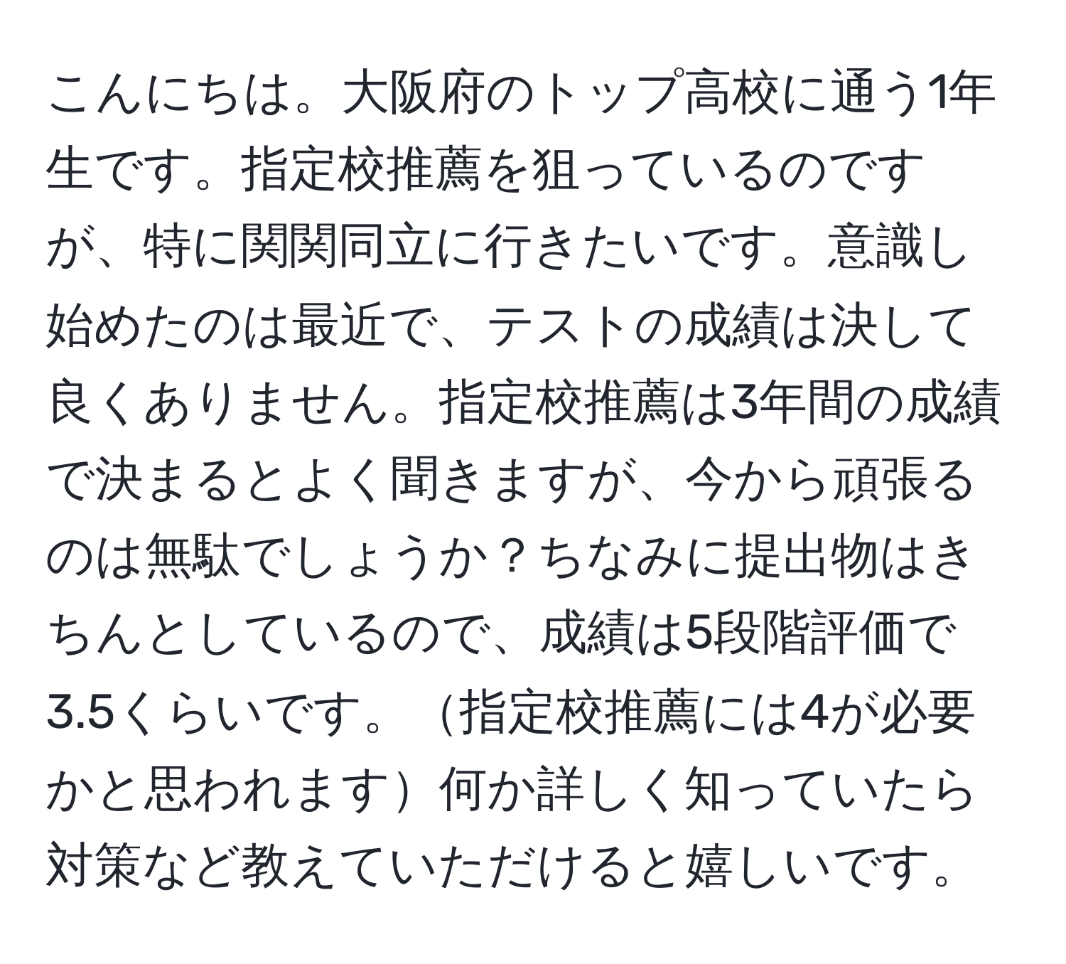 こんにちは。大阪府のトップ高校に通う1年生です。指定校推薦を狙っているのですが、特に関関同立に行きたいです。意識し始めたのは最近で、テストの成績は決して良くありません。指定校推薦は3年間の成績で決まるとよく聞きますが、今から頑張るのは無駄でしょうか？ちなみに提出物はきちんとしているので、成績は5段階評価で3.5くらいです。指定校推薦には4が必要かと思われます何か詳しく知っていたら対策など教えていただけると嬉しいです。