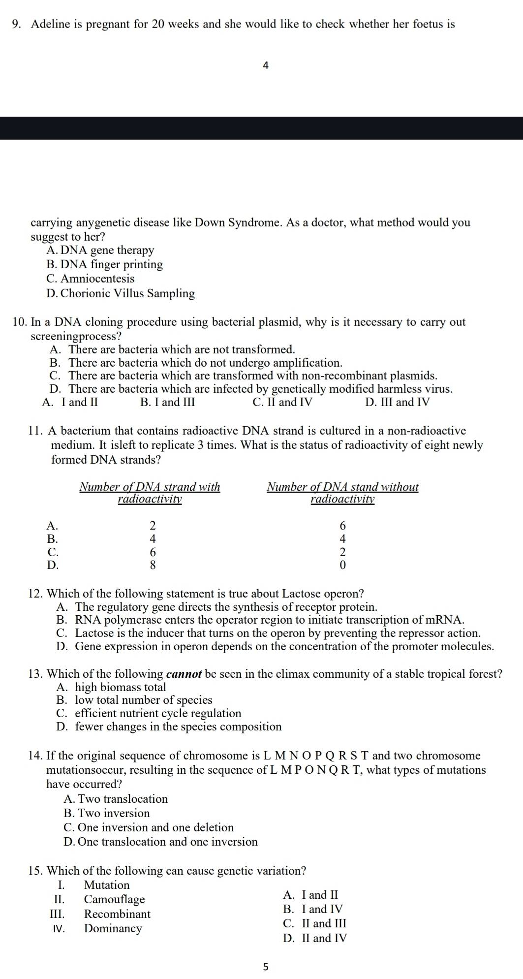 Adeline is pregnant for 20 weeks and she would like to check whether her foetus is

carrying anygenetic disease like Down Syndrome. As a doctor, what method would you
suggest to her?
A. DNA gene therapy
B. DNA finger printing
C. Amniocentesis
D. Chorionic Villus Sampling
10. In a DNA cloning procedure using bacterial plasmid, why is it necessary to carry out
screeningprocess?
A. There are bacteria which are not transformed.
B. There are bacteria which do not undergo amplification.
C. There are bacteria which are transformed with non-recombinant plasmids.
D. There are bacteria which are infected by genetically modified harmless virus.
A. I and II B. I and III C. II and IV D. III and IV
11. A bacterium that contains radioactive DNA strand is cultured in a non-radioactive
medium. It isleft to replicate 3 times. What is the status of radioactivity of eight newly
formed DNA strands?
12. Which of the following statement is true about Lactose operon?
A. The regulatory gene directs the synthesis of receptor protein.
B. RNA polymerase enters the operator region to initiate transcription of mRNA.
C. Lactose is the inducer that turns on the operon by preventing the repressor action.
D. Gene expression in operon depends on the concentration of the promoter molecules.
13. Which of the following cannot be seen in the climax community of a stable tropical forest?
A. high biomass total
B. low total number of species
C. efficient nutrient cycle regulation
D. fewer changes in the species composition
14. If the original sequence of chromosome is L M N O P Q R S T and two chromosome
mutationsoccur, resulting in the sequence of L M P O N Q R T, what types of mutations
have occurred?
A. Two translocation
B. Two inversion
C. One inversion and one deletion
D. One translocation and one inversion
15. Which of the following can cause genetic variation?
I. Mutation
II. Camouflage
A. I and II
III. Recombinant
B. I and IV
IV. Dominancy
C. II and III
D. II and IV
5