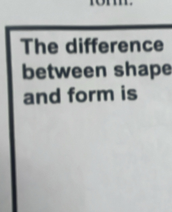 The difference 
between shape 
and form is