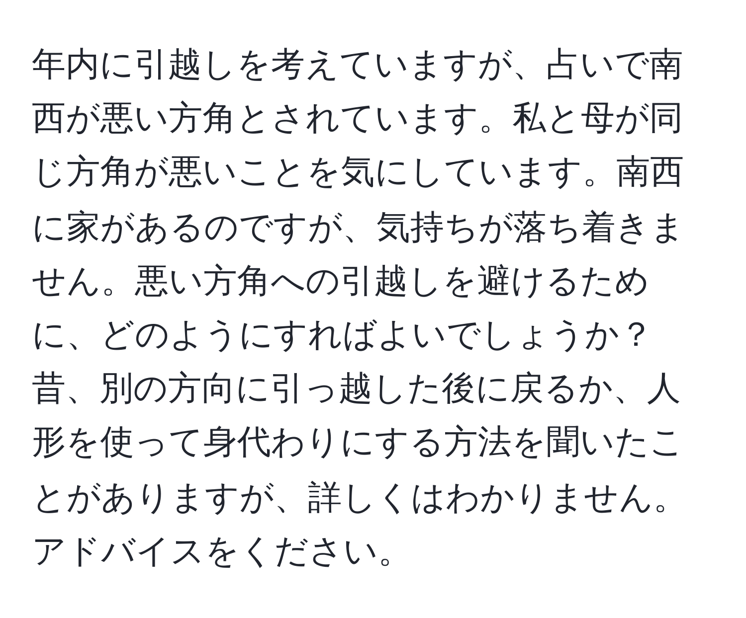 年内に引越しを考えていますが、占いで南西が悪い方角とされています。私と母が同じ方角が悪いことを気にしています。南西に家があるのですが、気持ちが落ち着きません。悪い方角への引越しを避けるために、どのようにすればよいでしょうか？昔、別の方向に引っ越した後に戻るか、人形を使って身代わりにする方法を聞いたことがありますが、詳しくはわかりません。アドバイスをください。