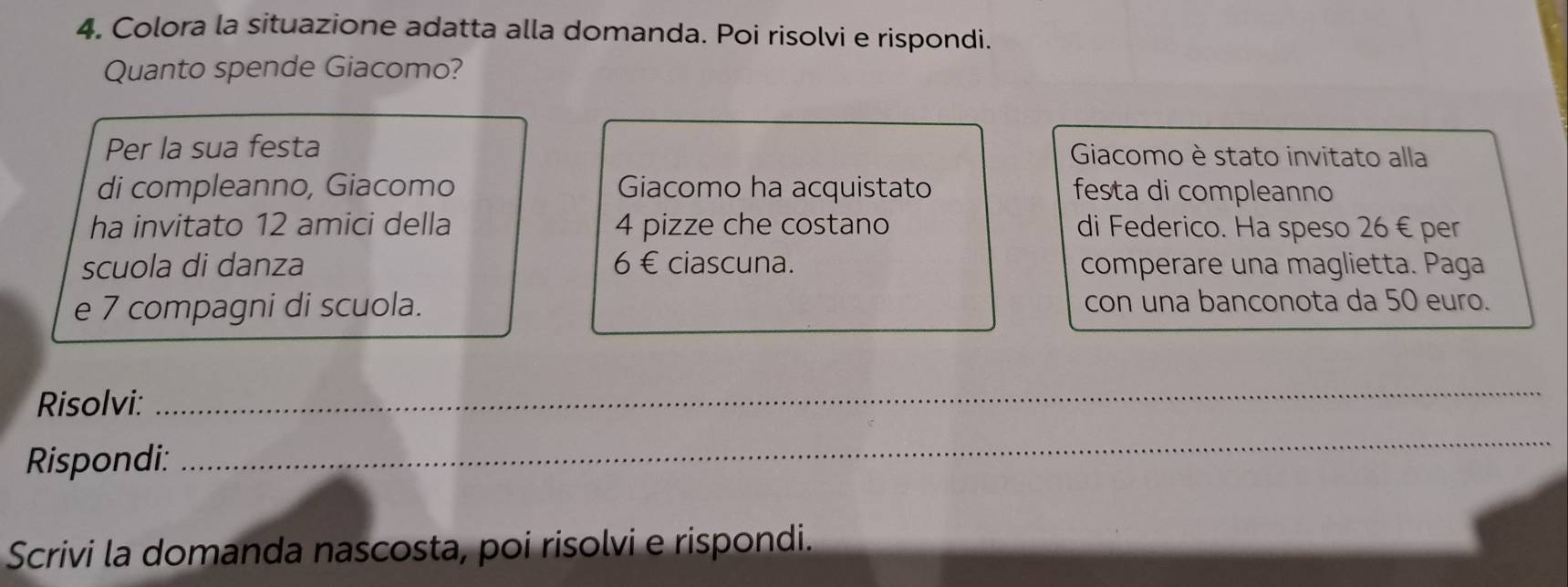 Colora la situazione adatta alla domanda. Poi risolvi e rispondi. 
Quanto spende Giacomo? 
Per la sua festa Giacomo è stato invitato alla 
di compleanno, Giacomo Giacomo ha acquistato festa di compleanno 
ha invitato 12 amici della 4 pizze che costano di Federico. Ha speso 26 € per 
scuola di danza 6 € ciascuna. comperare una maglietta. Paga 
e 7 compagni di scuola. con una banconota da 50 euro. 
Risolvi: 
_ 
Rispondi: 
_ 
Scrivi la domanda nascosta, poi risolvi e rispondi.