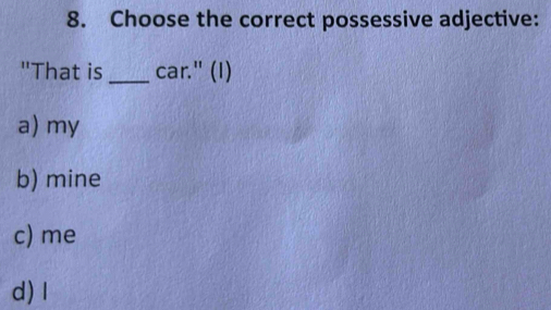 Choose the correct possessive adjective:
"That is_ car." (I)
a) my
b) mine
c) me
d) I