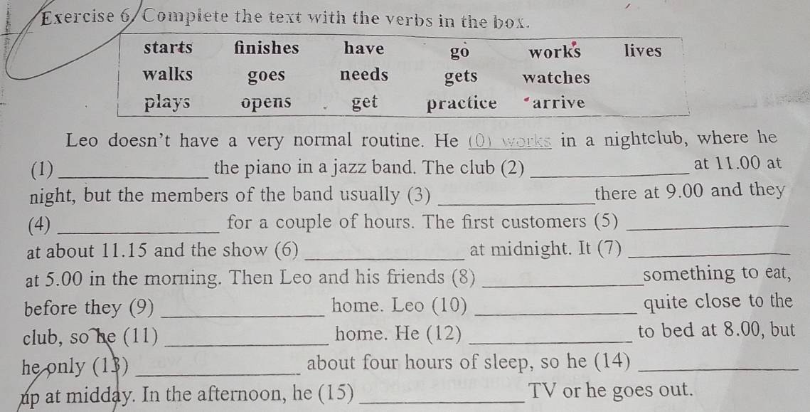 Exercise 6/Complete the text with the verbs in the box. 
Leo doesn't have a very normal routine. He (() works in a nightclub, where he 
(1) _the piano in a jazz band. The club (2) _at 11.00 at 
night, but the members of the band usually (3) _there at 9.00 and they 
(4) _for a couple of hours. The first customers (5)_ 
at about 11.15 and the show (6) _at midnight. It (7)_ 
at 5.00 in the morning. Then Leo and his friends (8) _something to eat, 
before they (9) _home. Leo (10) _quite close to the 
club, so he (11) _home. He (12) _to bed at 8.00, but 
he only (13) _about four hours of sleep, so he (14)_ 
up at midday. In the afternoon, he (15) _TV or he goes out.