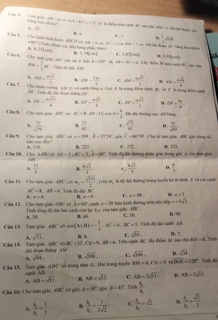 Tam giác ABC có bāng bao nhiêu? a=6,b=4sqrt(2),c=2.M là điễm trên cạnh BC sao cho BM=3.D6 dài đoạn AM
A. sqrt(9). B. 9
C. 3. D.  1/2 sqrt(108).
Câu 5. Cho hình bình hành ABCD có AB=4cm;BC=5cm;BD=7cm. Độ dài đoạn AC bằng bao nhiêu
CM ? (Tính chính xác đến hãng phần trăm)
A. 6,25(cm). B. 5,74(cm). C. 5,67(cm). D. 5,93(cm). GIA
Câu 6. Cho tam giác ABC cân tại A biết hat A=120° và AB=AC=a.  Lấy điễm M trên cạnh BC sao cho
BM= 2/5 BC. Tính độ dài AM .
A. AM= asqrt(3)/3 . B. AM= 11a/5 . C. AM= asqrt(7)/5 . D. AM= asqrt(6)/4 .
Câu 7. Cho hình vuông ABCD có cạnh bằng a . Gọi E là trung điểm cạnh BC và F là trung điểm cạnh
AE . Tinh độ dài đoạn thằng DF .
A. DF= asqrt(13)/4 . B. DF= asqrt(5)/4 . C. DF= asqrt(3)/2 . D. DF= 3a/4 .
Câu 8. Cho tam giác ABC có AC=8;AB=15;cos A= 4/5 . Độ dài đường cao AH bằng:
A.  72/sqrt(79) . B.  72/97 . C.  sqrt(72)/97 . D.  72/sqrt(97) .
Câu 9. Cho tam giác ABC có a=109,widehat B=33°24' , góc widehat C=66°59'. Chu vì tam giác ABC gần bằng số
nào sau dây?
A. 136. B. 227 . C. 272 . D. 372 .
Câu 10. Cho △ ABC có AB=2;AC=3;widehat A=60°. Tính độ dài đường phân giác trong gốc A của tam giác
ABC .
A.  12/5 .  6sqrt(2)/5 . C.  6sqrt(3)/5 . D.  6/5 .
B.
Câu 11. Cho tam giác ABC , có m_a= sqrt(151)/2  , (với m_a là độ dài đường trung tuyển kẻ từ đình A và các cạnh
AC=8,AB=6. Tính đô dài BC .
A. a=6. B. a=9. C. a=49. D. a=7.
Câu 12. Cho tam giác ABC có widehat A=60° ,cạnh a=30 bán kính đường tròn nội tiếp r=5sqrt(3).
Tính tổng độ dài hai cạnh còn lại b, c của tam giác ABC .
A. 30. B. 60. C. 50. D. 90.
Câu 13. Tam giác ABC có cos (A+B)=- 1/5 ,AC=6,BC=5. Tính độ dài cạnh AB .
A. sqrt(73).
C. sqrt(55).
B. 8 . D. 7 .
Câu 14. Tam giác ABC có BC=12,CA=9,AB=6. Trên cạnh BC lấy điểm M sao cho BM=8.Tính
dài đoạn thắng AM .
A. sqrt(94).
B. sqrt(106). C. sqrt(166). D. sqrt(34).
Câu 15. Tam giác ABC có trọng tâm G . Hai trung tuyển BM=6,CN=9 và widehat BGC=120°.  Tính độ
cạnh AB .
A. AB=sqrt(11). B. AB=sqrt(13). C. AB=2sqrt(11). D. AB=2sqrt(13).
Câu 16: Cho tam giác ABC có góc A=30° , góc B=45°. Tính frac h_ah_b.
A. frac h_ah_b= 1/2 . B. frac h_ah_b= 1/2sqrt(2) . C. frac h_ah_b=sqrt(2). D. frac h_ah_b= sqrt(2)/2 .