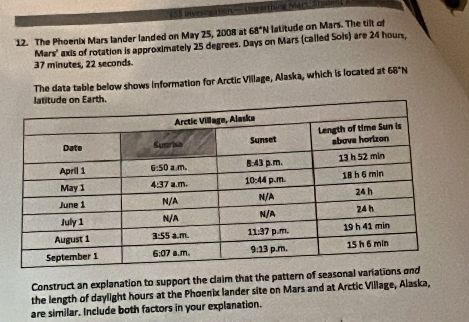 5S Invesogation — Ungarthing Mars Student
12. The Phoenix Mars lander landed on May 25, 2008 at 68°N latitude on Mars. The tilt of
Mars' axis of rotation is approximately 25 degrees. Days on Mars (called Sols) are 24 hours,
37 minutes, 22 seconds.
The data table below shows information for Arctic Village, Alaska, which is located at 68°N
Construct an explanation to support the claim that the pattern of seasonal va
the length of daylight hours at the Phoenix lander site on Mars and at Arctic Village, Alaska,
are similar. Include both factors in your explanation.