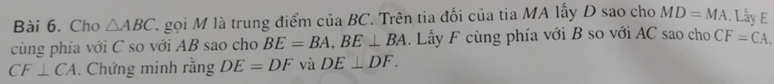 Cho △ ABC A gọi M là trung điểm của BC. Trên tia đối của tia MA lấy D sao cho MD=MA. Lấy E
cùng phía với C so với AB sao cho BE=BA, BE⊥ BA. Lấy F cùng phía với B so với AC sao cho CF=CA,
CF⊥ CA. Chứng minh rằng DE=DF và DE⊥ DF.