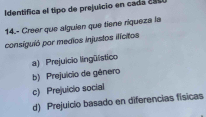 Identifica el tipo de prejuicio en cada caso
14.- Creer que alguien que tiene riqueza la
consiguió por medios injustos ilícitos
a) Prejuicio lingüístico
b) Prejuicio de género
c) Prejuicio social
d) Prejuicio basado en diferencias físicas