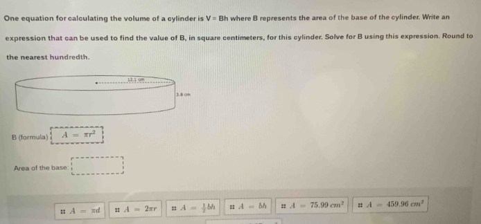 One equation for calculating the volume of a cylinder is V=Bh where B represents the area of the base of the cylinder. Write an
expression that can be used to find the value of B, in square centimeters, for this cylinder. Solve for B using this expression. Round to
the nearest hundredth.
B (formula) A=π r^2
Area of the base □
:: A=π d :: A=2π r :: A= 1/2 bh :: A=bh :r A=75.99cm^2 :: A=459.96cm^2