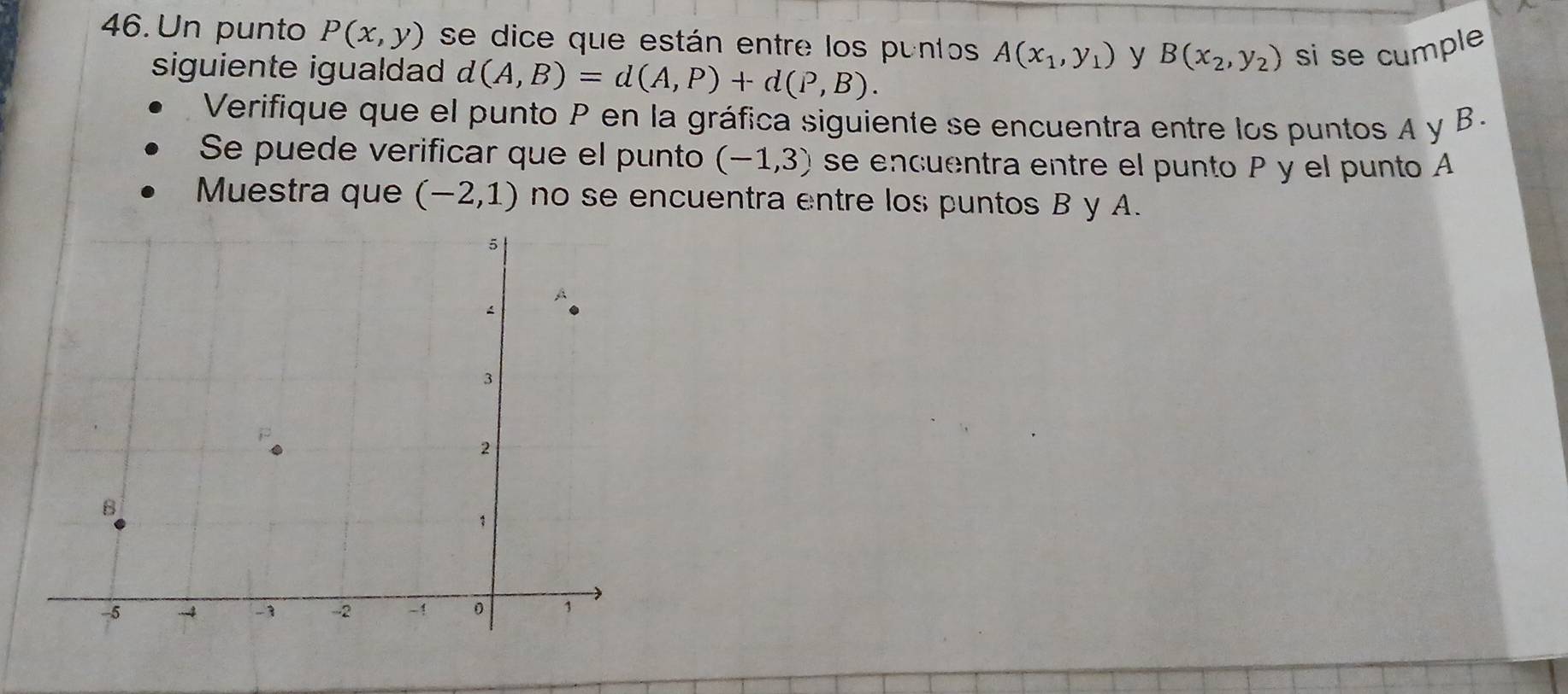 Un punto P(x,y) se dice que están entre los puntos A(x_1,y_1) y B(x_2,y_2) si se cumple 
siguiente igualdad d(A,B)=d(A,P)+d(P,B). 
Verifique que el punto P en la gráfica siguiente se encuentra entre los puntos A y B. 
Se puede verificar que el punto (-1,3) se encuentra entre el punto P y el punto A
Muestra que (-2,1) no se encuentra entre los puntos B y A.