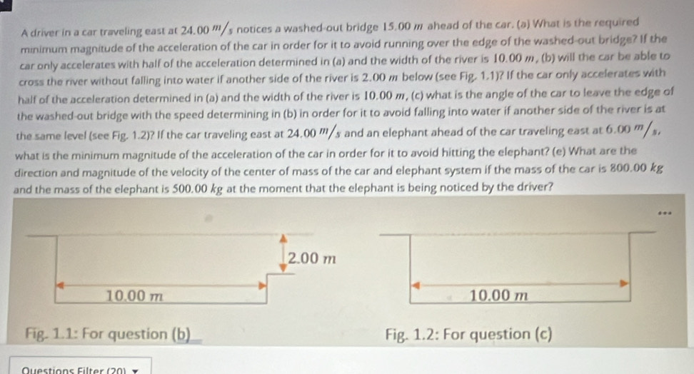 A driver in a car traveling east at 24.00 '''/s notices a washed-out bridge 15.00 m ahead of the car. (a) What is the required 
minimum magnitude of the acceleration of the car in order for it to avoid running over the edge of the washed-out bridge? If the 
car only accelerates with half of the acceleration determined in (a) and the width of the river is 10.00 m, (b) will the car be able to 
cross the river without falling into water if another side of the river is 2.00 m below (see Fig. 1.1)? If the car only accelerates with 
half of the acceleration determined in (a) and the width of the river is 10.00 m, (c) what is the angle of the car to leave the edge of 
the washed-out bridge with the speed determining in (b) in order for it to avoid falling into water if another side of the river is at 
the same level (see Fig. 1.2)? If the car traveling east at 24.00 '''/s and an elephant ahead of the car traveling east at 6.00 '''/ s, 
what is the minimum magnitude of the acceleration of the car in order for it to avoid hitting the elephant? (e) What are the 
direction and magnitude of the velocity of the center of mass of the car and elephant system if the mass of the car is 800.00 kg
and the mass of the elephant is 500.00 kg at the moment that the elephant is being noticed by the driver? 
*a
10.00 m
Fig. 1.1: For question (b) Fig. 1.2: For question (c) 
Questions Filter (20)