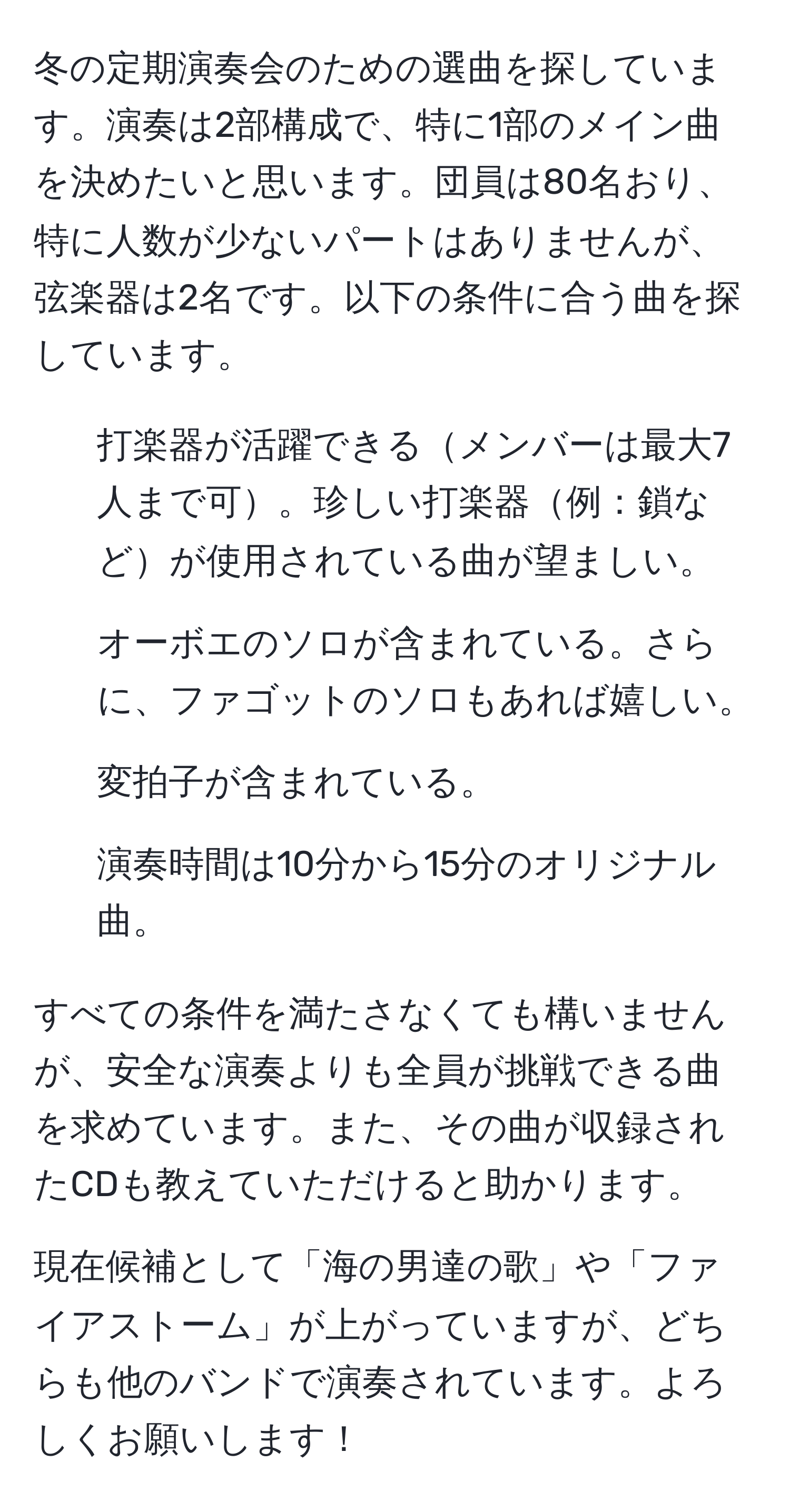 冬の定期演奏会のための選曲を探しています。演奏は2部構成で、特に1部のメイン曲を決めたいと思います。団員は80名おり、特に人数が少ないパートはありませんが、弦楽器は2名です。以下の条件に合う曲を探しています。

1. 打楽器が活躍できるメンバーは最大7人まで可。珍しい打楽器例：鎖などが使用されている曲が望ましい。
2. オーボエのソロが含まれている。さらに、ファゴットのソロもあれば嬉しい。
3. 変拍子が含まれている。
4. 演奏時間は10分から15分のオリジナル曲。

すべての条件を満たさなくても構いませんが、安全な演奏よりも全員が挑戦できる曲を求めています。また、その曲が収録されたCDも教えていただけると助かります。

現在候補として「海の男達の歌」や「ファイアストーム」が上がっていますが、どちらも他のバンドで演奏されています。よろしくお願いします！