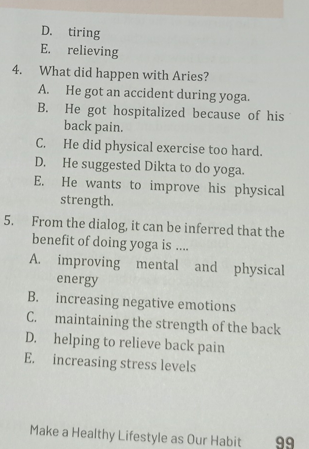 D. tiring
E. relieving
4. What did happen with Aries?
A. He got an accident during yoga.
B. He got hospitalized because of his
back pain.
C. He did physical exercise too hard.
D. He suggested Dikta to do yoga.
E. He wants to improve his physical
strength.
5. From the dialog, it can be inferred that the
benefit of doing yoga is ....
A. improving mental and physical
energy
B. increasing negative emotions
C. maintaining the strength of the back
D. helping to relieve back pain
E. increasing stress levels
Make a Healthy Lifestyle as Our Habit 99