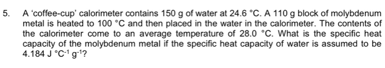 A ‘coffee-cup’ calorimeter contains 150 g of water at 24.6°C. A 110 g block of molybdenum 
metal is heated to 100°C and then placed in the water in the calorimeter. The contents of 
the calorimeter come to an average temperature of 28.0°C. What is the specific heat 
capacity of the molybdenum metal if the specific heat capacity of water is assumed to be 
4. 184J°C^(-1)g^(-1) ?