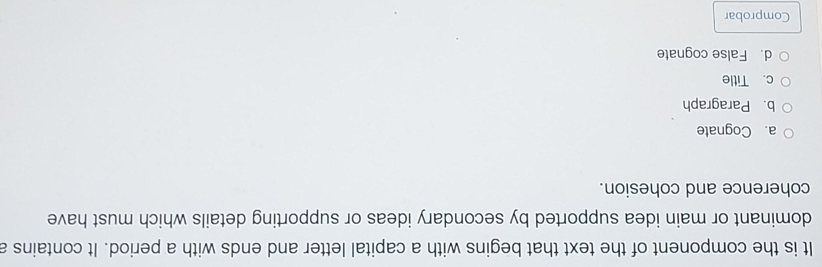 It is the component of the text that begins with a capital letter and ends with a period. It contains a
dominant or main idea supported by secondary ideas or supporting details which must have
coherence and cohesion.
a. Cognate
b. Paragraph
c. Title
d. False cognate
Comprobar