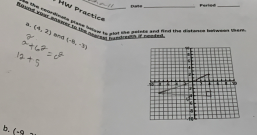 Date Period 
HW Practice 
rse the coordinate plane below to plot the points and find the distance between them. 
Round your answer to the nearest hundredth if needed 
a. (4,2) and (-8,-3)

b. 1· -q -