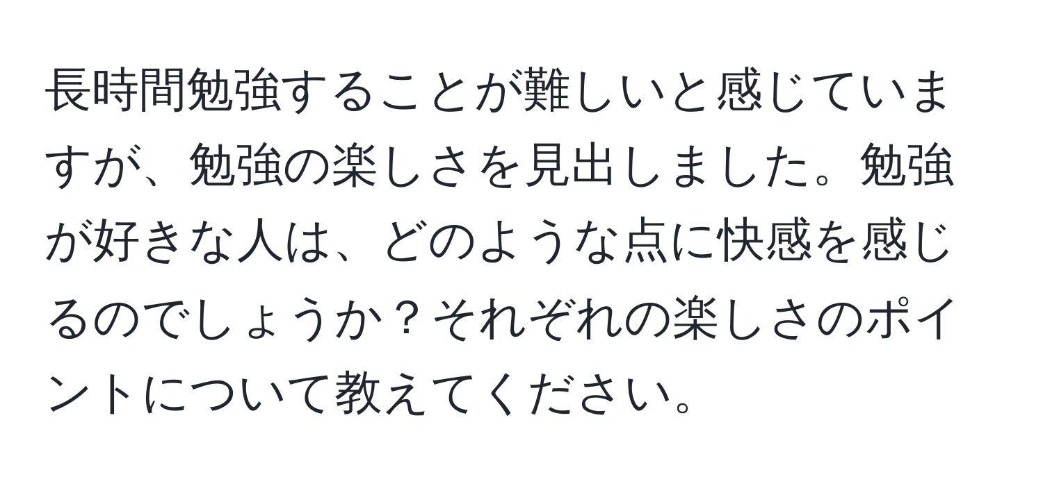 長時間勉強することが難しいと感じていますが、勉強の楽しさを見出しました。勉強が好きな人は、どのような点に快感を感じるのでしょうか？それぞれの楽しさのポイントについて教えてください。