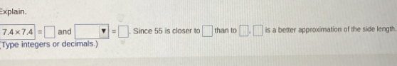 Explain.
7.4* 7.4=□ and □ =□. Since 55 is closer to □ than to □ .□ is a better approximation of the side length. 
Type integers or decimals.)