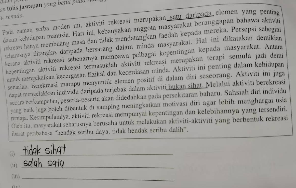 an tulis jawapan yang betul p aud  r  r
u semula.
Pada zaman serba moden ini, aktiviti rekreasi merupakan satu daripada elemen yang penting
dalam kehidupan manusia. Hari ini, kebanyakan anggota masyarakat beranggapan bahawa aktiviti
rekreasi hanya membuang masa dan tidak mendatangkan faedah kepada mereka. Persepsi sebegini
seharusnya ditangkis daripada bersarang dalam minda masyarakat. Hal ini dikatakan demikian
kerana aktiviti rekreasi sebenarnya membawa pelbagai kepentingan kepada masyarakat. Antara
kepentingan aktiviti rekreasi termasuklah aktiviti rekreasi merupakan terapi semula jadi demi
untuk mengekalkan kecergasan fizikal dan kecerdasan minda. Aktiviti ini penting dalam kehidupan
seharian. Berekreasi mampu menyuntik elemen positif di dalam diri seseorang. Aktiviti ini juga
dapat mengelakkan individu daripada terjebak dalam aktiviti bukan sihat. Melalui aktiviti berekreasi
secara berkumpulan, peserta-peserta akan didedahkan pada persekitaran baharu. Sahsiah diri individu
yang baik juga boleh dibentuk di samping meningkatkan motivasi diri agar lebih menghargai usia
remaja. Kesimpulanńya, aktiviti rekreasi mempunyai kepentingan dan kelebihannya yang tersendiri.
Oleh itu, masyarakat seharusnya berusaha untuk melakukan aktiviti-aktiviti yang berbentuk rekreasi
ibarat peribahasa “hendak seribu daya, tidak hendak seribu dalih”.
(i)_
(ii)_
(iii)_
v)