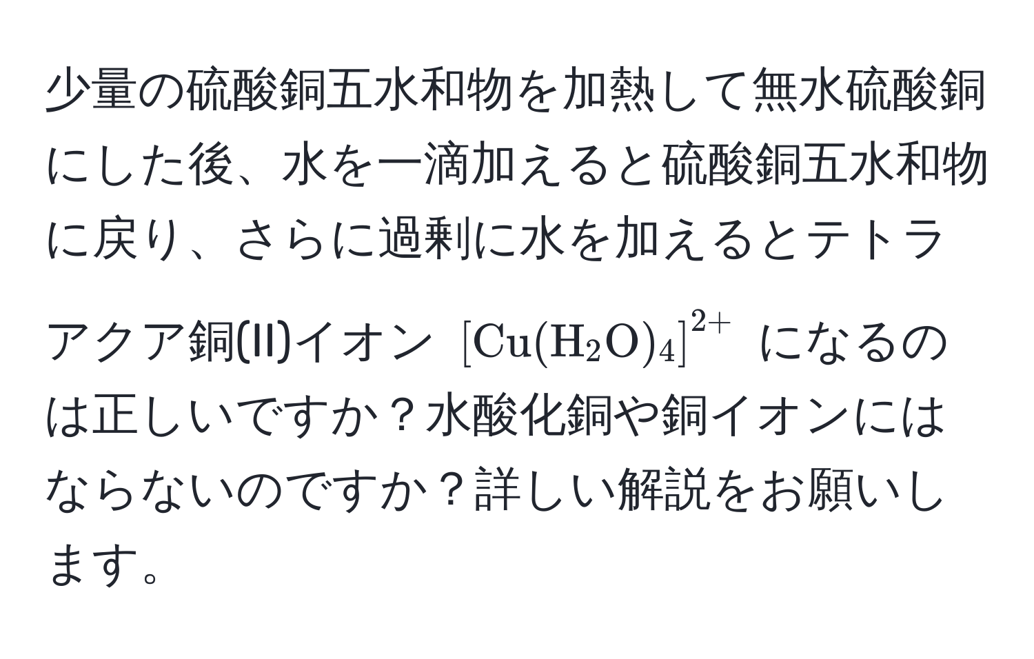 少量の硫酸銅五水和物を加熱して無水硫酸銅にした後、水を一滴加えると硫酸銅五水和物に戻り、さらに過剰に水を加えるとテトラアクア銅(II)イオン $[Cu(H_2O)_4]^2+$ になるのは正しいですか？水酸化銅や銅イオンにはならないのですか？詳しい解説をお願いします。