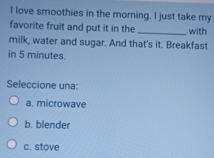 love smoothies in the morning. I just take my
favorite fruit and put it in the _with
milk, water and sugar. And that's it. Breakfast
in 5 minutes.
Seleccione una:
a. microwave
b. blender
c. stove