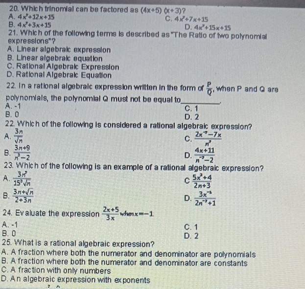 Which trinomial can be factored as (4x+5)(x+3) ?
A. 4x^2+12x+15 C. 4x^2+7x+15
B. 4x^2+3x+15 4x^2+15x+15
D.
21. Which of the following terms is described as ''The Ratio of two polynomial
expressions"?
A. Linear algebraic expression
B. Linear algebraic equation
C. Rational Algebralc Expression
D. Rational Algebralc Equation
22. In a rational algebraic expression written in the form of  P/Q  , when P and Q are
polynomials, the polynomial Q must not be equal to_
A. -1 C. 1
B. 0 D. 2
22. Which of the following is considered a rational algebraic expression?
A.  3n/sqrt(n)   (2x^(-7)-7x)/n^7 
C.
B.  (3n+9)/n^3-2   (4x+11)/n^(-2)-2 
D.
23. Which of the following is an example of a rational algebraic expression?
A.  3n^2/15^3sqrt(n)   (5x^2+4)/2n+3 
C
B.  (3n+sqrt(n))/2+3n  D.  (3x^(-5))/2n^(-2)+1 
24. Ev aluate the expression  (2x+5)/3x  when x=-1
A. -1 C. 1
B. 0 D. 2
25. What is a rational algebraic expression?
A. A fraction where both the numerator and denominator are polynomials
B. A fraction where both the numerator and denominator are constants
C. A fraction with only numbers
D. An algebraic expression with exponents
7