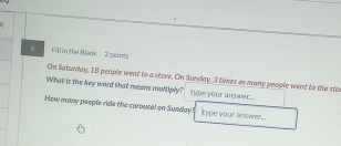 Fill in the Blank 2 points 
On Saturday, 18 people went to a store. On Sunwlay, 3 times as many people went to the sto 
What is the key word that meons multiply? type your answer. 
How many people ride the carousel on Sunday? type your answer..